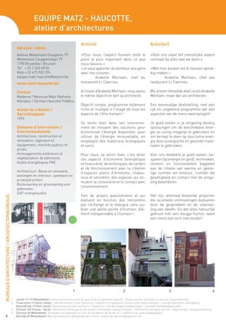 Equipe Matz - Haucotte,
                                                                  atelier d’architectures
                                                                                                       Activité                                                Activiteit
                                                    Adresse / Adres
                                                    Avenue Wielemans Ceuppens 79                       «Pour nous, l’aspect humain reste le                    «Voor ons staat het menselijke aspect
                                                    Wielemans Ceuppenslaan 79                          point le plus important dans ce que                     centraal bij alles wat we doen.»
                                                    1190 Bruxelles / Brussel                           nous faisons.»
                                                    Tel + 32 2 343 68 04                               «Je veux apporter du bonheur aux gens                   «Met mijn keuken wil ik mensen geluk-
                                                    Mob + 32 475 902 376                               avec ma cuisine»				                                    kig maken.»
                                                    equipe.matz.haucotte@skynet.be                     	        Arabelle Meirlaen, chef du                     	       Arabelle Meirlaen, chef van
                                                    www.matz-haucotte.be                               restaurant Li Cwerneu	                                  restaurant Li Cwerneu

                                                    Contact                                            A l’instar d’Arabelle Meirlaen, nous avons              Wij streven hetzelfde doel na als Arabelle
                                                    Madame / Mevrouw Matz Nathalie                     le même objectif en tant qu’architecte.                 Meirlaen, maar dan als architecten.
                                                    Monsieur / De Heer Haucotte Frédéric
                                                                                                       Objectif simple, programme tellement                    Een eenvoudige doelstelling, met een
                                                    Année de création /                                riche et multiple à l’image de tous les                 rijk en uitgebreid programma dat alle
                                                    Oprichtingsjaar                                    aspects de l’être humain !                              aspecten van de mens weerspiegelt!
                                                    1995
                                                                                                       Se sentir bien dans son environne-                      Je goed voelen in je omgeving dankzij
                                                    Domaine d’intervention /                           ment en trouvant des solutions pour                     oplossingen om de beschikbare ener-
                                                    Interventiedomein                                  économiser l’énergie disponible, pour                   gie zo zuinig mogelijk te gebruiken en
                                                    Architecture: construction et                      utiliser de l’énergie renouvelable, en                  om beroep te doen op duurzame ener-
                                                    rénovation, logement et                            employant des matériaux écologiques                     gie door ecologische en gezonde mate-
                                                    équipement, marchés publics et                     et sains.                                               rialen te gebruiken.
                                                    privés.
                                                    Aménagements extérieurs et                         Pour nous, se sentir bien, c’est allier                 Voor ons betekent je goed voelen: be-
                                                    végétalisation de bâtiments.                       ces aspects d’économie (énergétique                     sparen (op energie en geld), technieken,
                                                    Audits énergétiques PAE.                           et financière), de techniques, de confort               comfort en functionaliteit koppelen
                                                                                                       et de fonctionnement avec la création                   aan de creatie van warme en gevoe-
                                                    Architectuur: Bouw en renovatie,                   d’espaces pleins d’émotions, chaleu-                    lige ruimten vol emoties, ruimten die
                                                    woningen en interieur, openbare en
                                                                                                       reux et sensibles; des espaces qui sti-                 gezelligheid en contact met de omge-
                                                    privéopdrachten.
                                                                                                       mulent la convivialité et le contact avec               ving bevorderen.
                                                    Buitenaanleg en groenaanleg voor
                                                                                                       l’environnement.
                                                    gebouwen.
                                                    EAP-energieaudits
                                                                                                       Tant de projets passionnants et qui                     Het zijn allemaal boeiende projecten
BUREAUX D’ARCHITECTURE / ARCHITECTENBUREAUS




                                                                                                       évoluent en fonction des rencontres                     die na enkele ontmoetingen evolueren
                                                                                                       par l’échange et le dialogue sans ou-                   door de gesprekken en de uitwisse-
                                                                                                       blier une petite pointe d’humour, élé-                  ling van ideeën. En dat alles natuurlijk
                                                                                                       ment indispensable à l’humain !                         gekruid met een vleugje humor, want
                                                                                                                                                               een mens kan toch niet zonder!




                                                                                                 1                                       2                                    3                                    4

                                              1.	   Jacobs 17-19 (Molenbeek): Construction d’une salle de sport et d’un logement «passif» - Bouw van een sportzaal en van een “passiefwoning”
                                              2.	   Traversière 12 (Saint-Josse) : Transformation d’une maison en 1 duplex et 2 logements sociaux «très basse énergie» - Lauréat Bâtiments exemplaires
                                              	     Dwarsstraat 12 (Sint-Joost) : Verbouwing van een woning in 1 duplex en 2 sociale laagenergiewoningen - Laureaat Voorbeeldgebouwen
                                              3.	   Fierlant 149 (Forest - Vorst) : Rénovation technique d’une maison unifamiliale «basse énergie» - Technische renovatie van een “laag-energie”-eengezinswoning
                                              4.	   Courtrai 40 (Molenbeek): Immeuble de logements et cour de récréation de l’école n°1, création d’un jardin pédagogique
      4 	                                           Kortrijk 40 (Molenbeek): Woningcomplex en speelplaats van school, creatie van een pedagogische tuin
 