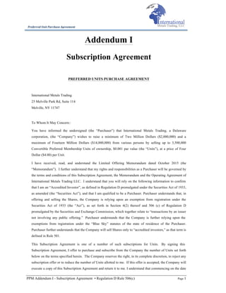 PPM Addendum I - Subscription Agreement • Regulation D Rule 506(c) Page 1
Preferred	
  Unit	
  Purchase	
  Agreement	
  
Addendum I
Subscription Agreement
PREFERRED UNITS PURCHASE AGREEMENT
International Metals Trading
25 Melville Park Rd, Suite 114
Melville, NY 11747
To Whom It May Concern::
You have informed the undersigned (the “Purchaser”) that International Metals Trading, a Delaware
corporation, (the “Company”) wishes to raise a minimum of Two Million Dollars ($2,000,000) and a
maximum of Fourteen Million Dollars ($14,000,000) from various persons by selling up to 3,500,000
Convertible Preferred Membership Units of ownership, $0.001 par value (the “Units”), at a price of Four
Dollar ($4.00) per Unit.
I have received, read, and understand the Limited Offering Memorandum dated October 2015 (the
“Memorandum”). I further understand that my rights and responsibilities as a Purchaser will be governed by
the terms and conditions of this Subscription Agreement, the Memorandum and the Operating Agreement of
International Metals Trading LLC. I understand that you will rely on the following information to confirm
that I am an “Accredited Investor”, as defined in Regulation D promulgated under the Securities Act of 1933,
as amended (the “Securities Act”), and that I am qualified to be a Purchaser. Purchaser understands that, in
offering and selling the Shares, the Company is relying upon an exemption from registration under the
Securities Act of 1933 (the “Act”), as set forth in Section 4(2) thereof and 506 (c) of Regulation D
promulgated by the Securities and Exchange Commission, which together relate to “transactions by an issuer
not involving any public offering.” Purchaser understands that the Company is further relying upon the
exemptions from registration under the “Blue Sky” statutes of the state of residence of the Purchaser.
Purchaser further understands that the Company will sell Shares only to “accredited investors,” as that term is
defined in Rule 501.
This Subscription Agreement is one of a number of such subscriptions for Units. By signing this
Subscription Agreement, I offer to purchase and subscribe from the Company the number of Units set forth
below on the terms specified herein. The Company reserves the right, in its complete discretion, to reject any
subscription offer or to reduce the number of Units allotted to me. If this offer is accepted, the Company will
execute a copy of this Subscription Agreement and return it to me. I understand that commencing on the date
 