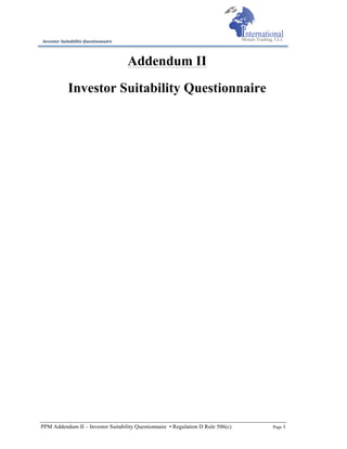 PPM Addendum II – Investor Suitability Questionnaire • Regulation D Rule 506(c) Page 1
Investor	
  Suitability	
  Questionnaire	
  
Addendum II
Investor Suitability Questionnaire
 