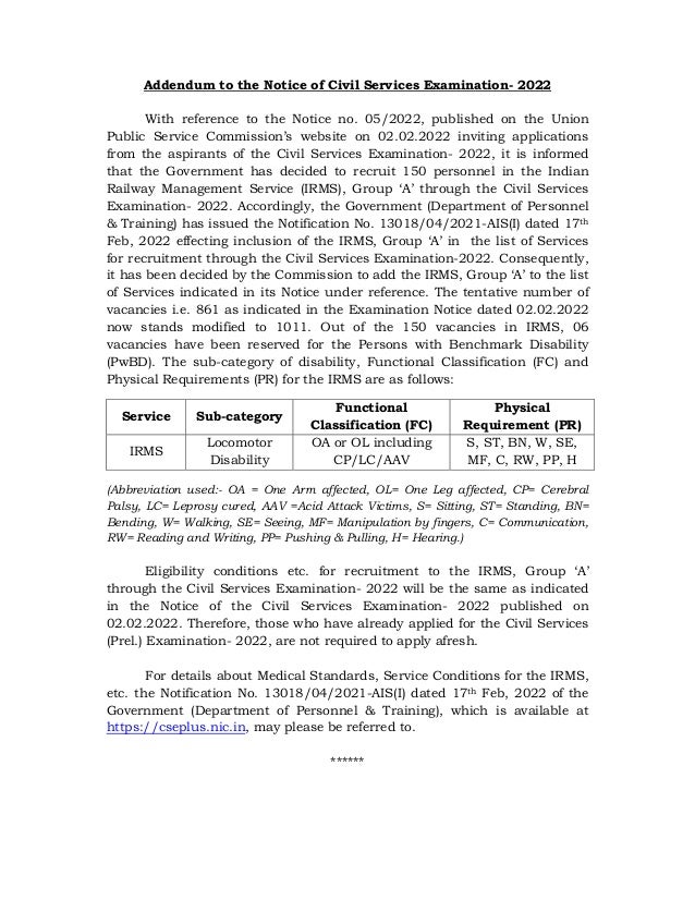 Addendum to the Notice of Civil Services Examination- 2022
With reference to the Notice no. 05/2022, published on the Union
Public Service Commission’s website on 02.02.2022 inviting applications
from the aspirants of the Civil Services Examination- 2022, it is informed
that the Government has decided to recruit 150 personnel in the Indian
Railway Management Service (IRMS), Group ‘A’ through the Civil Services
Examination- 2022. Accordingly, the Government (Department of Personnel
& Training) has issued the Notification No. 13018/04/2021-AIS(I) dated 17th
Feb, 2022 effecting inclusion of the IRMS, Group ‘A’ in the list of Services
for recruitment through the Civil Services Examination-2022. Consequently,
it has been decided by the Commission to add the IRMS, Group ‘A’ to the list
of Services indicated in its Notice under reference. The tentative number of
vacancies i.e. 861 as indicated in the Examination Notice dated 02.02.2022
now stands modified to 1011. Out of the 150 vacancies in IRMS, 06
vacancies have been reserved for the Persons with Benchmark Disability
(PwBD). The sub-category of disability, Functional Classification (FC) and
Physical Requirements (PR) for the IRMS are as follows:
Service Sub-category
Functional
Classification (FC)
Physical
Requirement (PR)
IRMS
Locomotor
Disability
OA or OL including
CP/LC/AAV
S, ST, BN, W, SE,
MF, C, RW, PP, H
(Abbreviation used:- OA = One Arm affected, OL= One Leg affected, CP= Cerebral
Palsy, LC= Leprosy cured, AAV =Acid Attack Victims, S= Sitting, ST= Standing, BN=
Bending, W= Walking, SE= Seeing, MF= Manipulation by fingers, C= Communication,
RW= Reading and Writing, PP= Pushing & Pulling, H= Hearing.)
Eligibility conditions etc. for recruitment to the IRMS, Group ‘A’
through the Civil Services Examination- 2022 will be the same as indicated
in the Notice of the Civil Services Examination- 2022 published on
02.02.2022. Therefore, those who have already applied for the Civil Services
(Prel.) Examination- 2022, are not required to apply afresh.
For details about Medical Standards, Service Conditions for the IRMS,
etc. the Notification No. 13018/04/2021-AIS(I) dated 17th Feb, 2022 of the
Government (Department of Personnel & Training), which is available at
https://cseplus.nic.in, may please be referred to.
******
 
