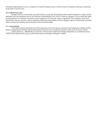 third-party Implementation services, irrespective of whether Designer assists or advises Client in evaluating, selecting or monitoring
the provider of such services.

3D 5. COMPLIANCE WITH LAWS
          Designer shall use commercially reasonable efforts to ensure that all Final Deliverables shall be designed to comply with the
applicable rules and regulations such as the Americans with Disabilities Act (“ADA”). However, Designer is not an expert and makes
no representations or warranties in connection with compliance with such rules, codes or regulations. The compliance of the Final
Deliverables with any such rule, codes or regulations shall be the responsibility of Client. Designer shall use commercially reasonable
efforts to ensure the suitability and conformance of the Final Deliverables.

3D 6. CLIENT INSURANCE
           Client shall maintain, during the term of this Agreement, at its sole expense, construction and maintenance liability, product
liability, general business liability and advertising injury insurance from a recognized insurance carrier in the amount of at least
_______ million dollars ($__,000,000.00) per occurrence. Such insurance shall name Designer individually as an additional named
insured. Client shall provide a copy of said insurance policy to Designer at Designer’s request.
 