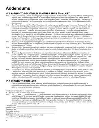 Addendums
IP 1. RIGHTS TO DELIVERABLES OTHER THAN FINAL ART
IP 1.1   Client Content. Client Content, including all pre-existing Trademarks, shall remain the sole property of Client or its respective
         suppliers, and Client or its suppliers shall be the sole owner of all rights in connection therewith. Client hereby grants to
         Designer a nonexclusive, nontransferable license to use, reproduce, modify, display and publish the Client Content solely in
         connection with Designer’s performance of the Services and limited promotional uses of the Deliverables as authorized in
         this Agreement.
IP 1.2    Third Party Materials. All Third Party Materials are the exclusive property of their respective owners. Designer shall inform
         Client of all Third Party Materials that may be required to perform the Services or otherwise integrated into the Final Art.
         Under such circumstances Designer shall inform Client of any need to license, at Client’s expense, and unless otherwise
         provided for by Client, Client shall obtain the license(s) necessary to permit Client’s use of the Third Party Materials
         consistent with the usage rights granted herein. In the event Client fails to properly secure or otherwise arrange for any
         necessary licenses or instructs the use of Third Party Materials, Client hereby indemnifies, saves and holds harmless Designer
         from any and all damages, liabilities, costs, losses or xpenses arising out of any claim, demand, or action by a third party
         arising out of Client’s failure to obtain copyright, trademark, publicity, privacy, defamation or other releases or permissions
         with respect to materials included in the Final Art.
IP 1.3   Preliminary Works. Designer retains all rights in and to all Preliminary Works. Client shall return all Preliminary Works to
         Designer within thirty (30) days of completion of the Services and all rights in and to any Preliminary Works shall remain the
         exclusive property of Designer.
IP 1.4   Original Artwork. Designer retains all right and title in and to any original artwork comprising Final Art, including all rights to
         display or sell such artwork. Client shall return all original artwork to Designer within thirty (30) days of completion of the
         Services.
IP 1.5    Trademarks. Upon completion of the Services and expressly conditioned upon full payment of all fees, costs and out-of-
         pocket expenses due, Designer assigns to Client all ownership rights, including any copyrights, in and to any artworks or
         designs comprising the works created by Designer for use by Client as a Trademark. Designer shall cooperate with Client
         and shall execute any additional documents reasonably requested by Client to evidence such assignment. Client shall
         have sole responsibility for ensuring that any proposed trademarks or Final Deliverables intended to be a Trademark are
         available for use in commerce and federal registration and do not otherwise infringe the rights of any third party. Client
         hereby indemnifies, saves and holds harmless Designer from any and all damages, liabilities, costs, losses or expenses arising
         out of any claim, demand, or action by any third party alleging any infringement arising out of Client’s use and/or failure to
         obtain rights to use or use of the Trademark.
IP 1.6    Designer Tools. All Designer Tools are and shall remain the exclusive property of Designer. Designer hereby grants to Client
         a nonexclusive, nontransferable (other than the right to sublicense such uses to Client’s web hosting or internet service
         providers), perpetual, worldwide license to use the Designer Tools solely to the extent necessary with the Final Deliverables
         for the Project. Client may not directly or indirectly, in any form or manner, decompile, reverse engineer, create derivative
         works or otherwise disassemble or modify any Designer Tools comprising any software or technology of Designer.

IP 2. RIGHTS TO FINAL ART
         Final Art ownership options: choose A-License (either limited usage, exclusive license with no modification rights, or
         exclusive license with modification rights – all licenses include liquidation for unlicensed use) or B-Assignment. Be sure to
         delete or cross-out all alternates not chosen.

Check appropriate media for each provision:
IP 2.A (1) (a) License for limited usage, no modification rights:
IP 2.1     For ____ print, ____ online/interactive, ____ three-dimensional media: Upon completion of the Services, and expressly subject
          to full payment of all fees, costs and out-of-pocket expenses due, Designer grants to Client the rights in the Final Art as set
          forth below. Any additional uses not identified herein require an additional license and may require an additional fee. All
          other rights are expressly reserved by Designer. The rights granted to Client are for the usage of the Final Art in its original
          form only. Client may not crop, distort, manipulate, reconfigure, mimic, animate, create derivative works or extract portions
          or in any other manner, alter the Final Art.
Category of use: ________________________________________________
Medium of use: _________________________________________________
Duration of use: ________________________________________________
Geographic territory: __________________________________________
Initial press run: _______________________________________________
With respect to such usage, Client shall have (check one)
___ Exclusive / ___ Nonexclusive rights

OR
 