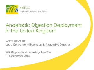 Anaerobic Digestion Deployment in the United Kingdom 
Lucy Hopwood 
Lead Consultant – Bioenergy & Anaerobic Digestion 
REA Biogas Group Meeting, London 
01 December 2014  