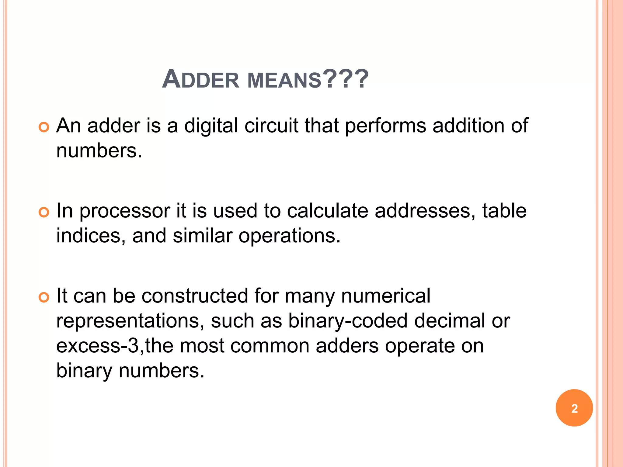 ADDER MEANS??? 
 An adder is a digital circuit that performs addition of 
numbers. 
 In processor it is used to calculate addresses, table 
indices, and similar operations. 
 It can be constructed for many numerical 
representations, such as binary-coded decimal or 
excess-3,the most common adders operate on 
binary numbers. 
2 
 