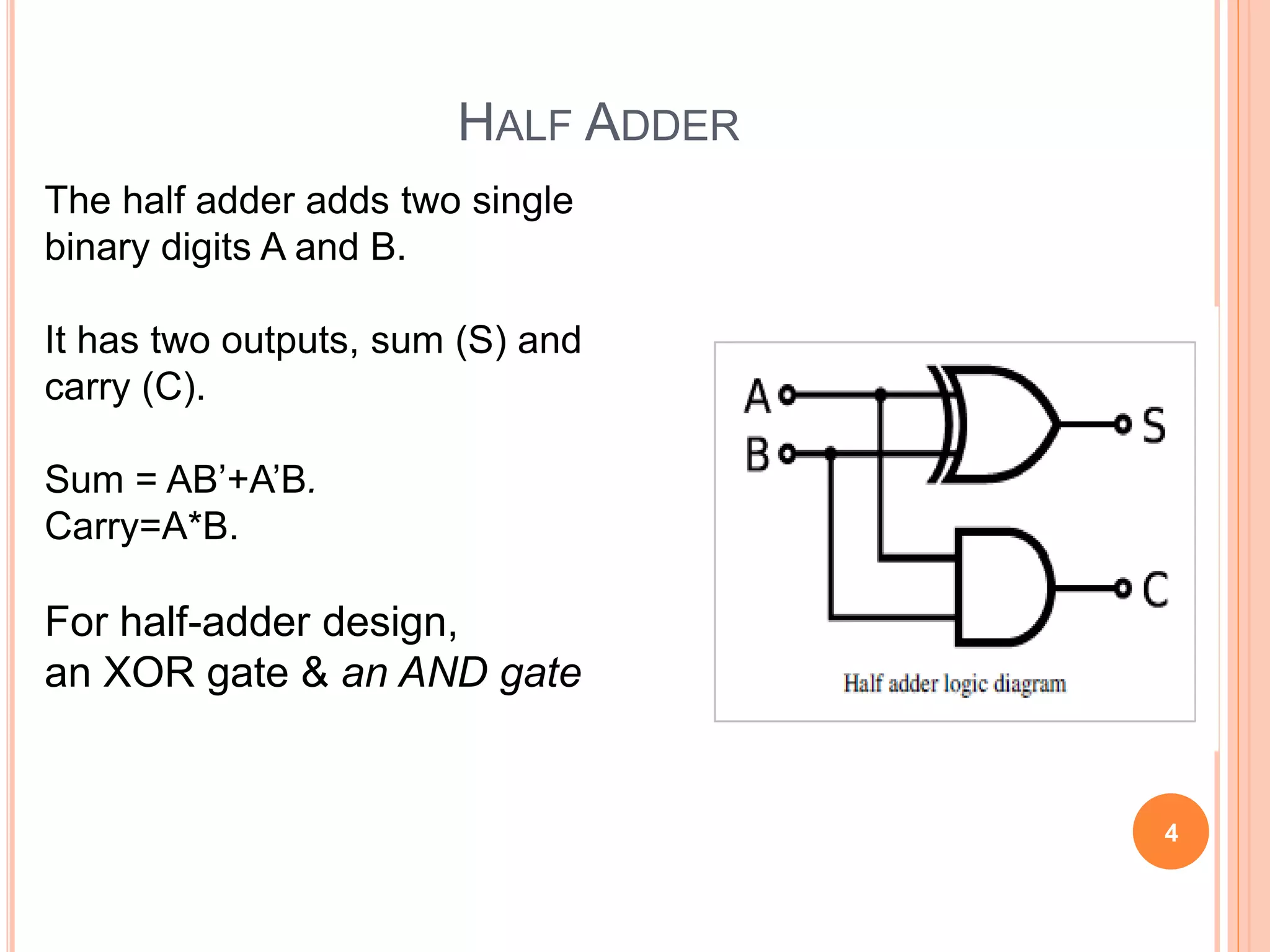 HALF ADDER 
The half adder adds two single 
binary digits A and B. 
It has two outputs, sum (S) and 
carry (C). 
Sum = AB’+A’B. 
Carry=A*B. 
For half-adder design, 
an XOR gate & an AND gate 
4 
 