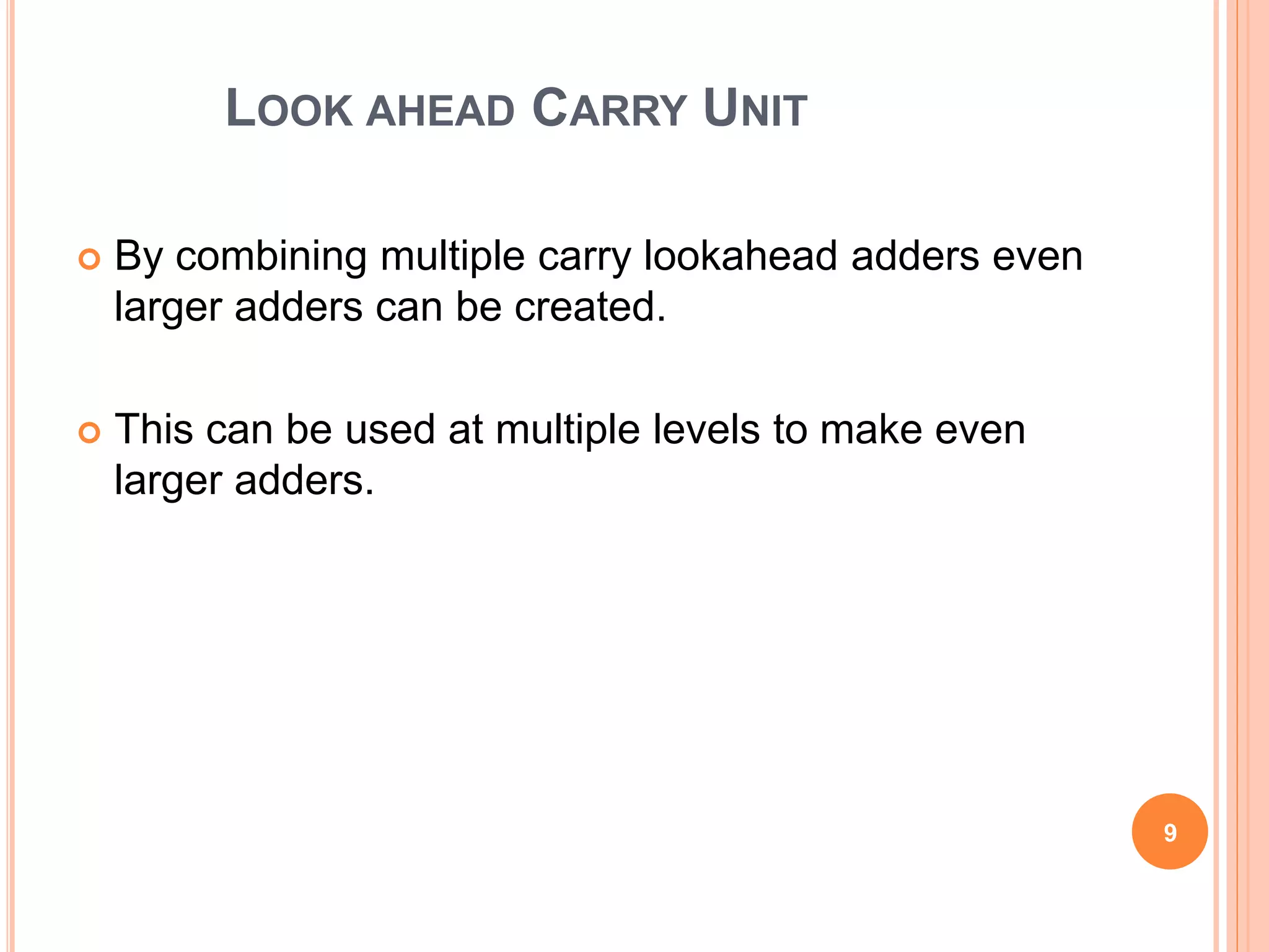 LOOK AHEAD CARRY UNIT 
 By combining multiple carry lookahead adders even 
larger adders can be created. 
 This can be used at multiple levels to make even 
larger adders. 
9 
 
