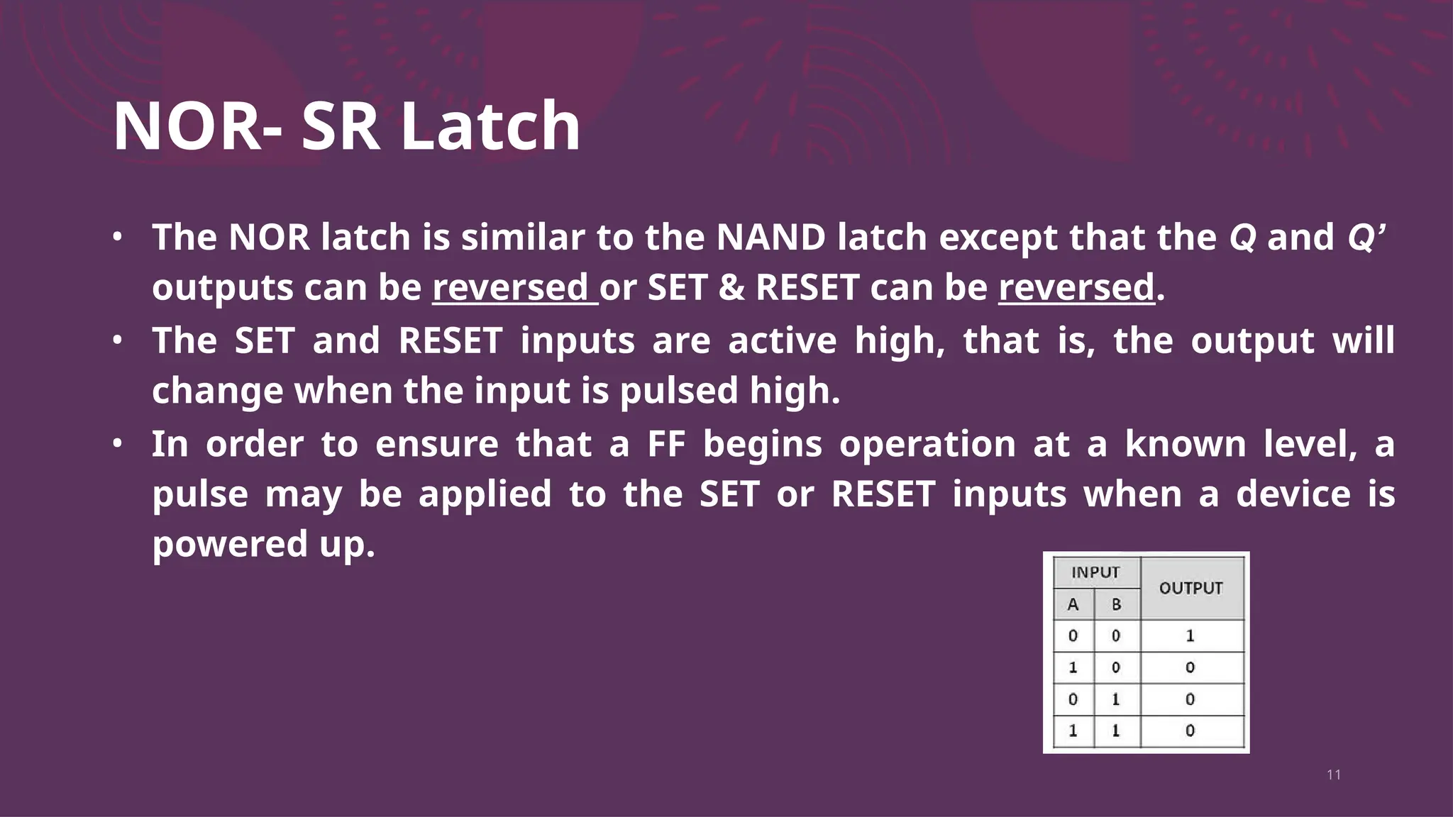 NOR- SR Latch
11
• The NOR latch is similar to the NAND latch except that the Q and Q’
outputs can be reversed or SET & RESET can be reversed.
• The SET and RESET inputs are active high, that is, the output will
change when the input is pulsed high.
• In order to ensure that a FF begins operation at a known level, a
pulse may be applied to the SET or RESET inputs when a device is
powered up.
 