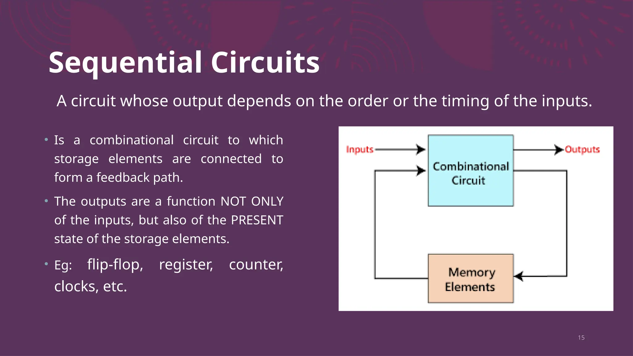 Sequential Circuits
• Is a combinational circuit to which
storage elements are connected to
form a feedback path.
• The outputs are a function NOT ONLY
of the inputs, but also of the PRESENT
state of the storage elements.
• Eg: flip-flop, register, counter,
clocks, etc.
15
A circuit whose output depends on the order or the timing of the inputs.
 