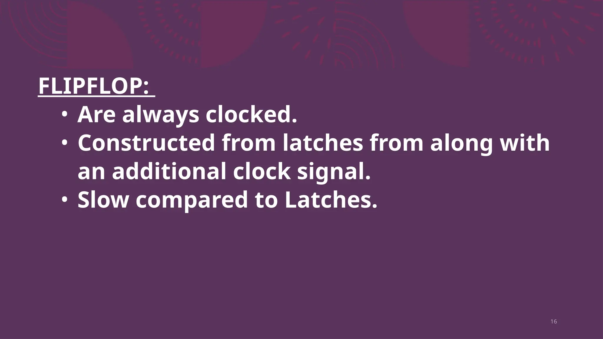 16
FLIPFLOP:
• Are always clocked.
• Constructed from latches from along with
an additional clock signal.
• Slow compared to Latches.
 
