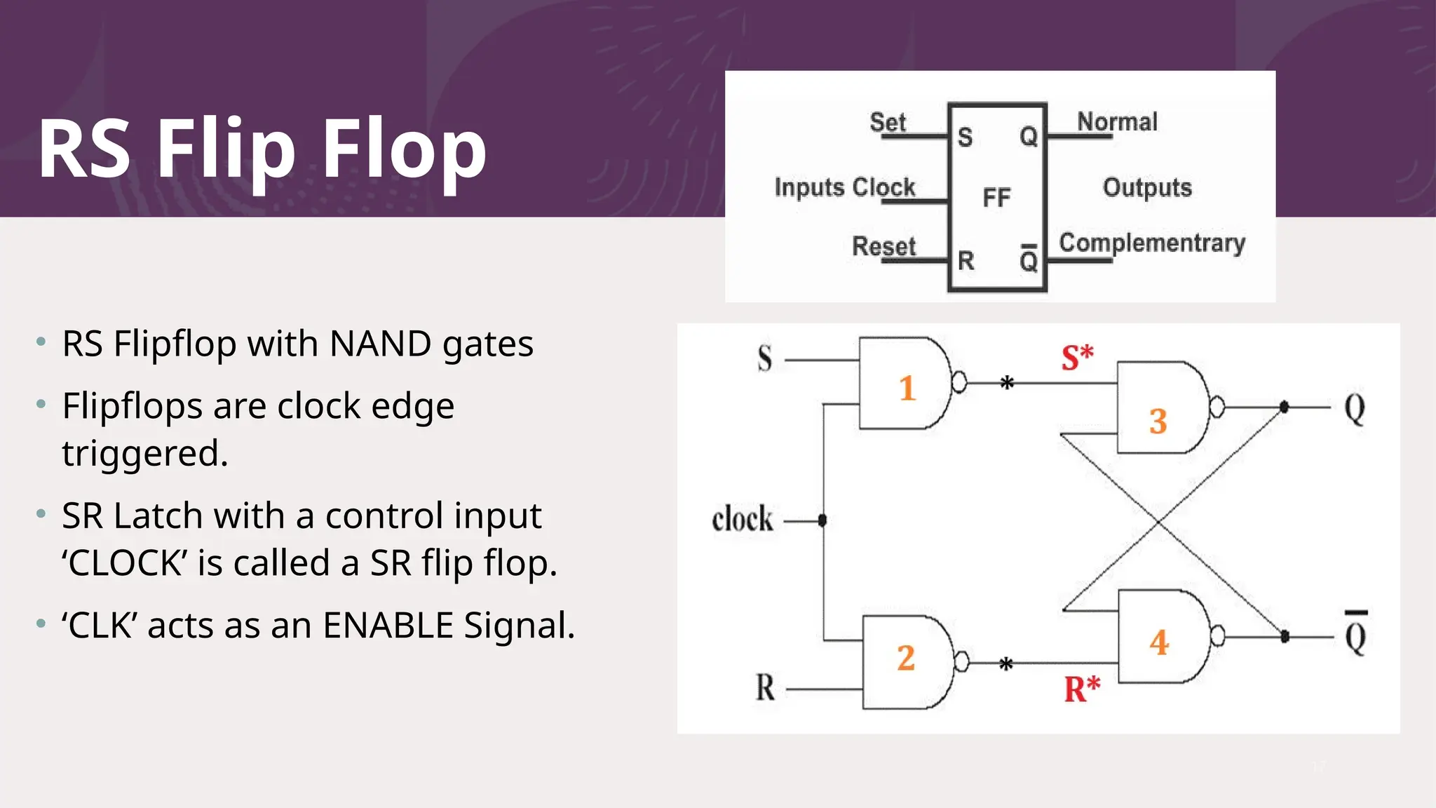RS Flip Flop
• RS Flipflop with NAND gates
• Flipflops are clock edge
triggered.
• SR Latch with a control input
‘CLOCK’ is called a SR flip flop.
• ‘CLK’ acts as an ENABLE Signal.
17
 