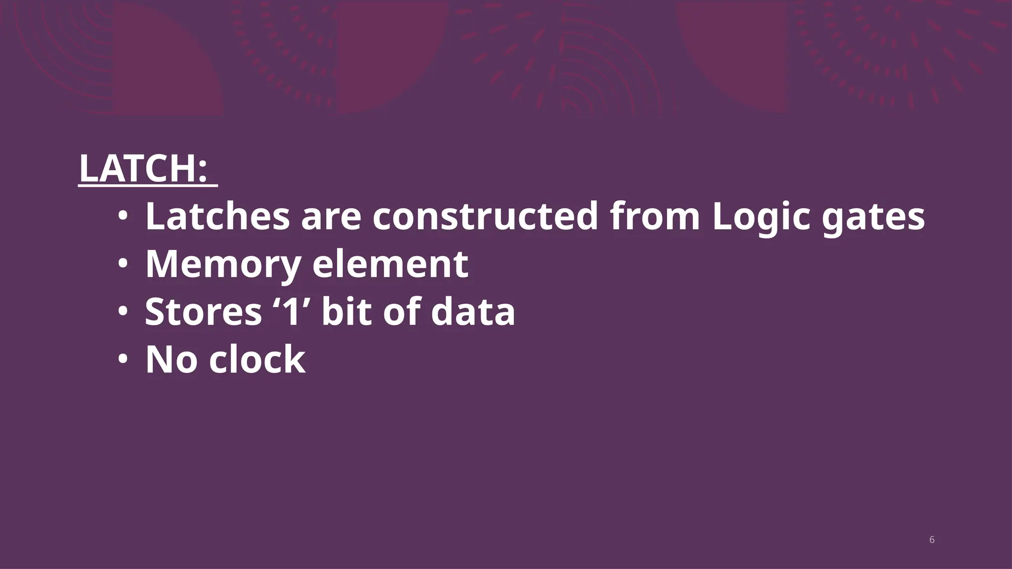 6
LATCH:
• Latches are constructed from Logic gates
• Memory element
• Stores ‘1’ bit of data
• No clock
 