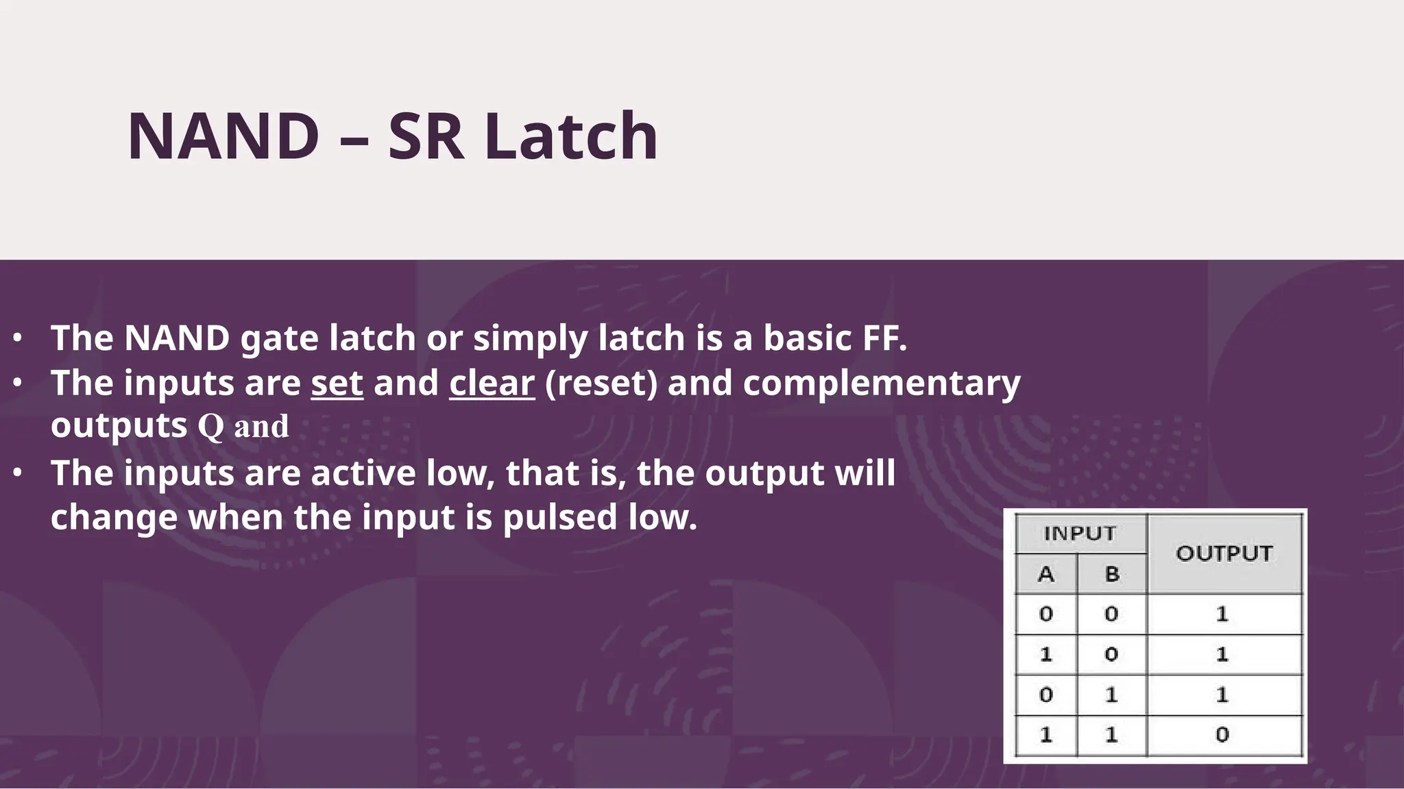 NAND – SR Latch
7
• The NAND gate latch or simply latch is a basic FF.
• The inputs are set and clear (reset) and complementary
outputs Q and
• The inputs are active low, that is, the output will
change when the input is pulsed low.
 