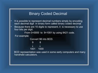 Binary Coded Decimal  It is possible to represent decimal numbers simply by encoding each decimal digit  in binary form called binary coded decimal Because there are 10 digits to represent, it  is necessary to use four bits per digit. From 0=0000  to  9=1001 by using 8421 code. For example: Convert 98 into BCD. 9  8 1001  1000 BCD representation was used in some early computers and many handheld calculators. 