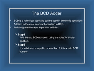 The BCD Adder BCD is a numerical code and can be used in arithmetic operations. Addition is the most important operation in BCD. Following are the steps to perform addition: Step1 Add the two BCD numbers, using the rules for binary    addition. Step2 If a  4-bit sum is equal to or less than 9, it is a valid BCD number. 