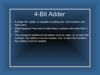 4-Bit Adder A single full –adder  is capable of adding two 1-bit numbers and input carry. What happens if we want to add binary numbers with more than 1-bit? The concept of additional full-adders must be used  i.e. to add 2-bit numbers  two adders must be needed  and  to add 4-bit numbers four adders must be needed.  