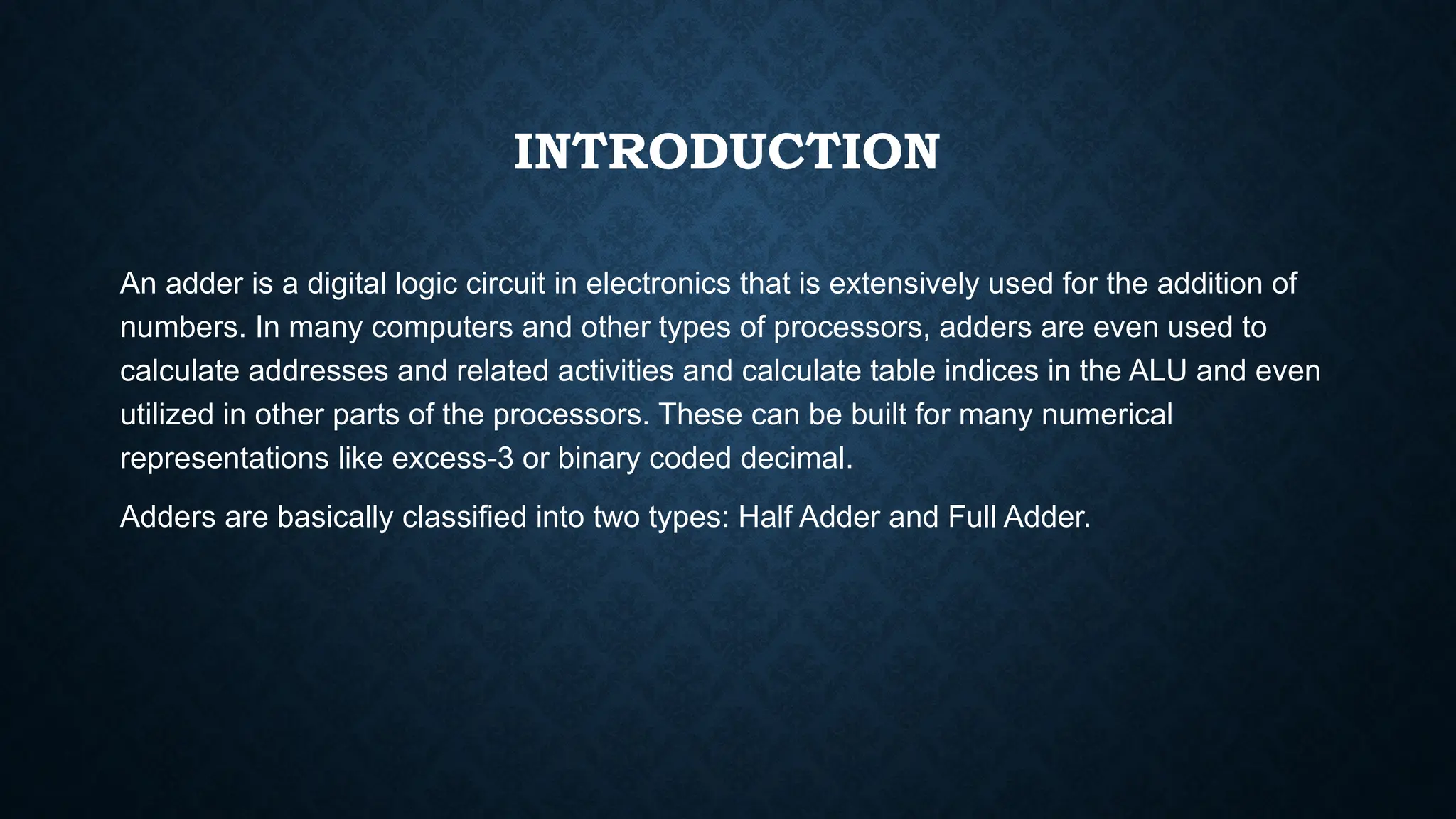 INTRODUCTION
An adder is a digital logic circuit in electronics that is extensively used for the addition of
numbers. In many computers and other types of processors, adders are even used to
calculate addresses and related activities and calculate table indices in the ALU and even
utilized in other parts of the processors. These can be built for many numerical
representations like excess-3 or binary coded decimal.
Adders are basically classified into two types: Half Adder and Full Adder.
 