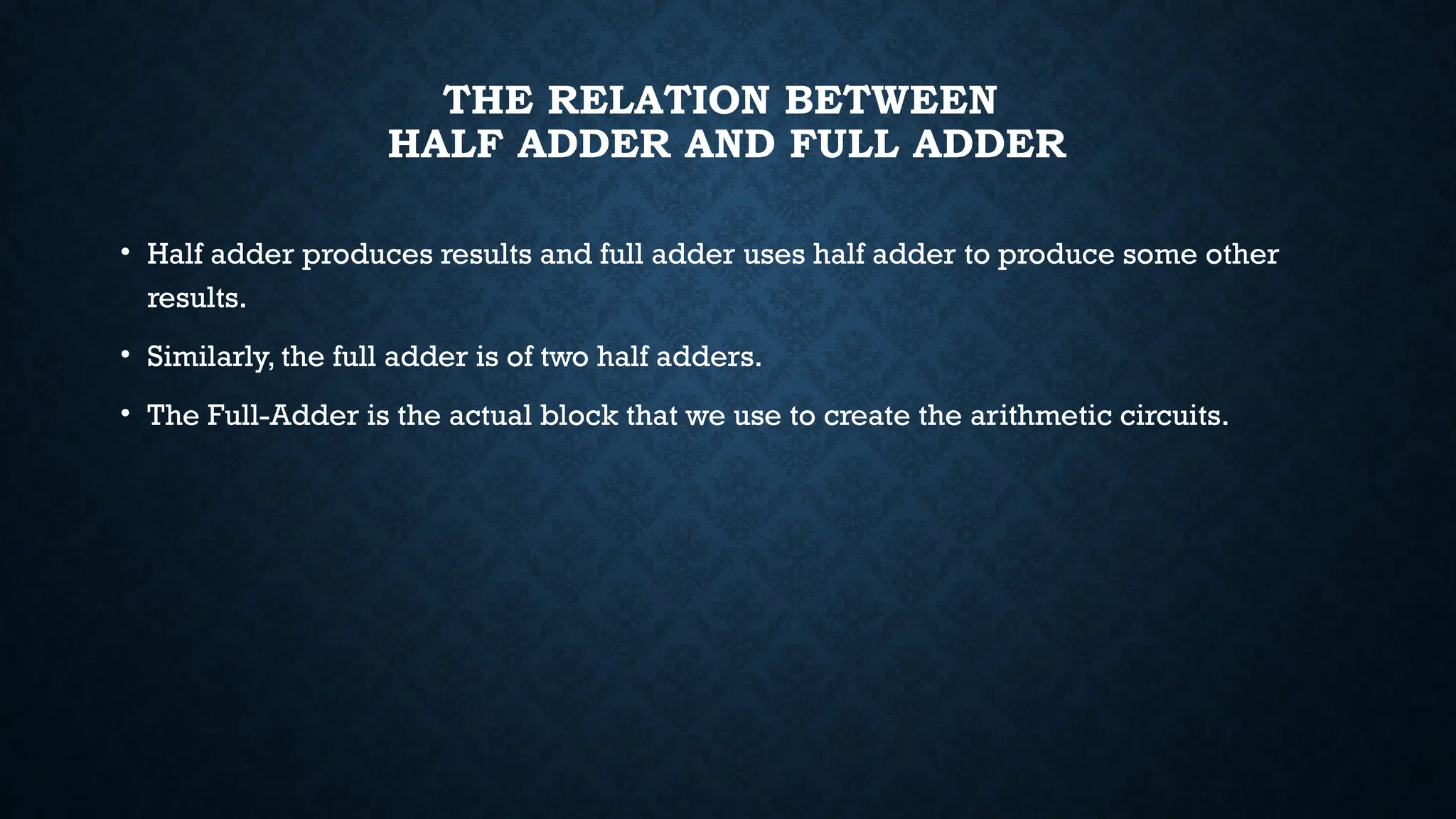 THE RELATION BETWEEN
HALF ADDER AND FULL ADDER
• Half adder produces results and full adder uses half adder to produce some other
results.
• Similarly, the full adder is of two half adders.
• The Full-Adder is the actual block that we use to create the arithmetic circuits.
 