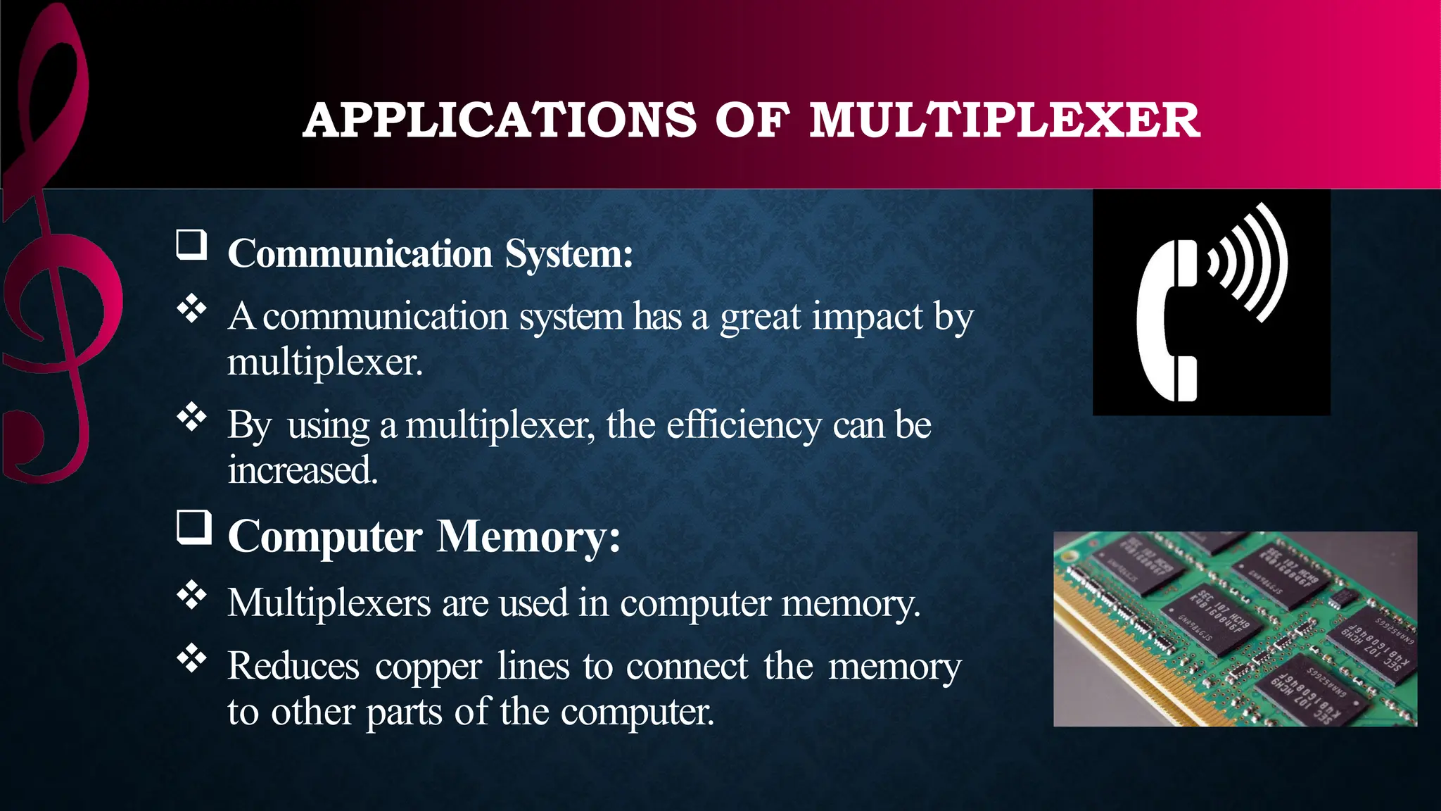 APPLICATIONS OF MULTIPLEXER
 Communication System:
 Acommunication system has a great impact by
multiplexer.
 By using a multiplexer, the efficiency can be
increased.
 Computer Memory:
 Multiplexers are used in computer memory.
 Reduces copper lines to connect the memory
to other parts of the computer.
 
