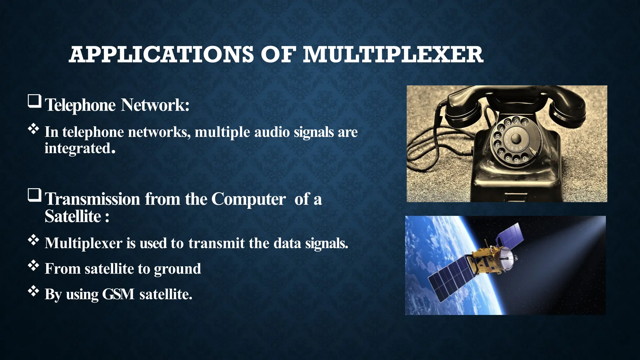 Telephone Network:
 In telephone networks, multiple audio signals are
integrated.
Transmission from the Computer of a
Satellite:
 Multiplexer is used to transmit the data signals.
 From satellite to ground
 By using GSM satellite.
APPLICATIONS OF MULTIPLEXER
 