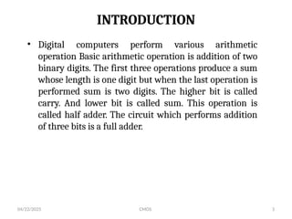 04/22/2025 CMOS 3
INTRODUCTION
• Digital computers perform various arithmetic
operation Basic arithmetic operation is addition of two
binary digits. The first three operations produce a sum
whose length is one digit but when the last operation is
performed sum is two digits. The higher bit is called
carry. And lower bit is called sum. This operation is
called half adder. The circuit which performs addition
of three bits is a full adder.
 