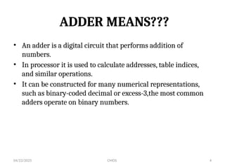 04/22/2025 CMOS 4
ADDER MEANS???
• An adder is a digital circuit that performs addition of
numbers.
• In processor it is used to calculate addresses, table indices,
and similar operations.
• It can be constructed for many numerical representations,
such as binary-coded decimal or excess-3,the most common
adders operate on binary numbers.
 