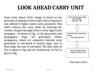 04/22/2025 CMOS 9
LOOK AHEAD CARRY UNIT
Carry Look Ahead (CLA) design is based on the
principle of looking at lower adder bits of argument
and addend if higher orders carry generated. This
adder reduces the carry delay by reducing the
number of gates through which a carry signal must
propagate . As shown in fig. in the generation and
propagation stage, the generation values,
propagation values are computed. Internal carry
generation is calculated in second stage. And in
final stage, the sum is calculated. The flow chart of
CLA is given in fig. and the architecture of CLA is
given in fig.
Flow chart of CLA
 