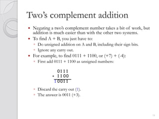 Two’s complement addition
 Negating a two’s complement number takes a bit of work, but
  addition is much easier than with the other two systems.
 To find A + B, you just have to:
    ◦ Do unsigned addition on A and B, including their sign bits.
    ◦ Ignore any carry out.
   For example, to find 0111 + 1100, or (+7) + (-4):
    ◦ First add 0111 + 1100 as unsigned numbers:

                  01 1 1
               + 1 1 00
                1 001 1
    ◦ Discard the carry out (1).
    ◦ The answer is 0011 (+3).



                                                                    18
 