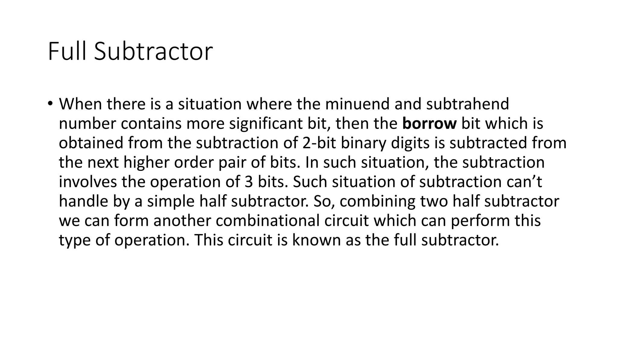 Full Subtractor
• When there is a situation where the minuend and subtrahend
number contains more significant bit, then the borrow bit which is
obtained from the subtraction of 2-bit binary digits is subtracted from
the next higher order pair of bits. In such situation, the subtraction
involves the operation of 3 bits. Such situation of subtraction can’t
handle by a simple half subtractor. So, combining two half subtractor
we can form another combinational circuit which can perform this
type of operation. This circuit is known as the full subtractor.
 