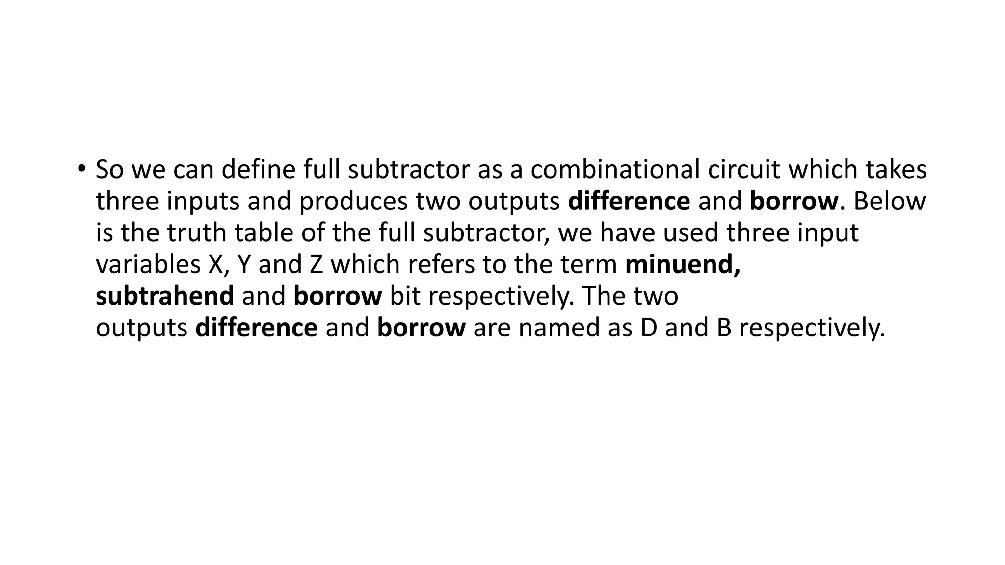 • So we can define full subtractor as a combinational circuit which takes
three inputs and produces two outputs difference and borrow. Below
is the truth table of the full subtractor, we have used three input
variables X, Y and Z which refers to the term minuend,
subtrahend and borrow bit respectively. The two
outputs difference and borrow are named as D and B respectively.
 