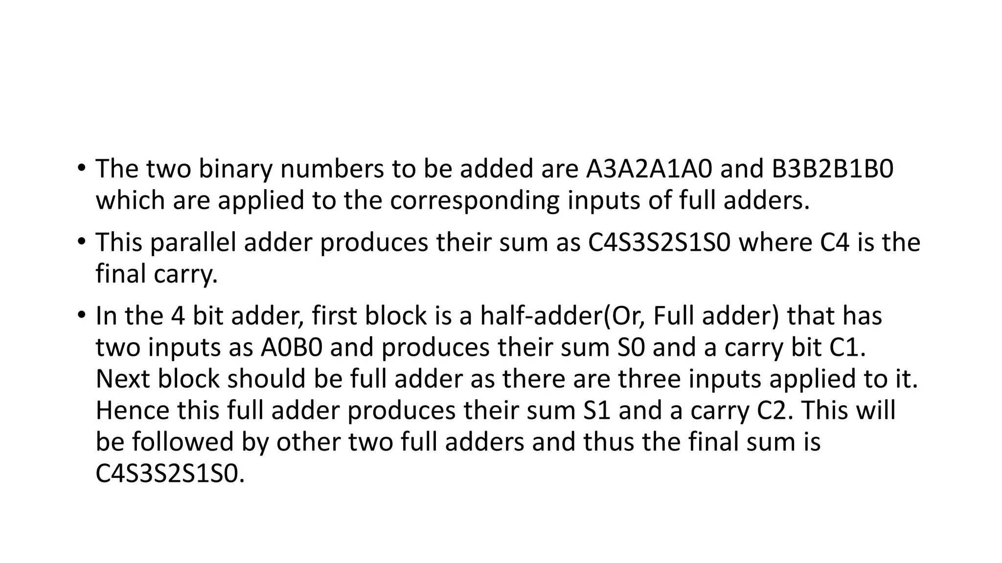 • The two binary numbers to be added are A3A2A1A0 and B3B2B1B0
which are applied to the corresponding inputs of full adders.
• This parallel adder produces their sum as C4S3S2S1S0 where C4 is the
final carry.
• In the 4 bit adder, first block is a half-adder(Or, Full adder) that has
two inputs as A0B0 and produces their sum S0 and a carry bit C1.
Next block should be full adder as there are three inputs applied to it.
Hence this full adder produces their sum S1 and a carry C2. This will
be followed by other two full adders and thus the final sum is
C4S3S2S1S0.
 