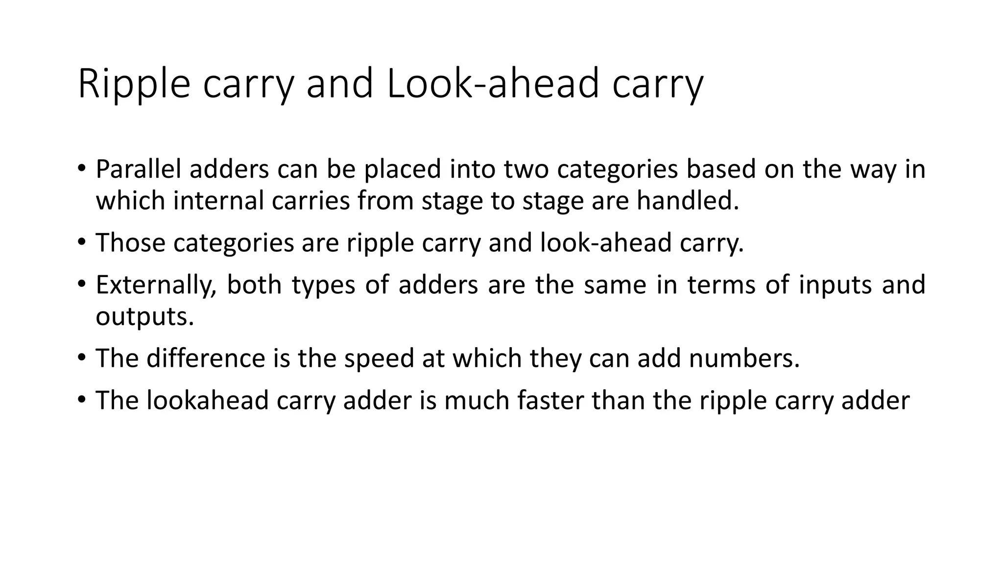 Ripple carry and Look-ahead carry
• Parallel adders can be placed into two categories based on the way in
which internal carries from stage to stage are handled.
• Those categories are ripple carry and look-ahead carry.
• Externally, both types of adders are the same in terms of inputs and
outputs.
• The difference is the speed at which they can add numbers.
• The lookahead carry adder is much faster than the ripple carry adder
 