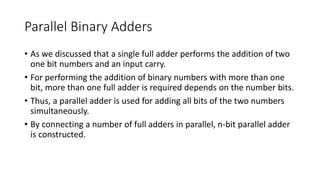 Parallel Binary Adders
• As we discussed that a single full adder performs the addition of two
one bit numbers and an input carry.
• For performing the addition of binary numbers with more than one
bit, more than one full adder is required depends on the number bits.
• Thus, a parallel adder is used for adding all bits of the two numbers
simultaneously.
• By connecting a number of full adders in parallel, n-bit parallel adder
is constructed.
 