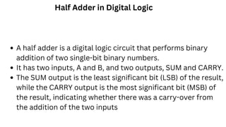 Half Adder in Digital Logic
A half adder is a digital logic circuit that performs binary
addition of two single-bit binary numbers.
It has two inputs, A and B, and two outputs, SUM and CARRY.
The SUM output is the least significant bit (LSB) of the result,
while the CARRY output is the most significant bit (MSB) of
the result, indicating whether there was a carry-over from
the addition of the two inputs
 