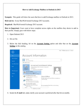 How to Add Exchange Mailbox to Outlook in 2013

Synopsis: This guide will show the users that how to add Exchange mailbox to Outlook in 2013.
Relevant to: Every SherWeb hosted Exchange 2013 accounts.
Required: SherWeb hosted Exchange 2013 account.
How to Important: Users want to have complete access rights on the mailbox they desire to add to
their profile. Simply goes with below steps:
1. Open Outlook 2013
2. Hit on File
3. Below the Info heading, hit on the Account Setting option and after that on the Account
Setting on the catalog.

4. Inside the E-mail tab, make clarify your account is preferred after that hit on modify.

 