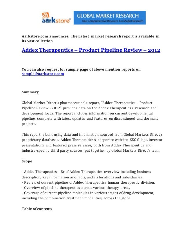 Aarkstore.com announces, The Latest market research report is available in
its vast collection:
Addex Therapeutics – Product Pipeline Review – 2012
You can also request for sample page of above mention reports on
sample@aarkstore.com
Summary
Global Market Direct’s pharmaceuticals report, “Addex Therapeutics - Product
Pipeline Review - 2012” provides data on the Addex Therapeutics’s research and
development focus. The report includes information on current developmental
pipeline, complete with latest updates, and features on discontinued and dormant
projects.
This report is built using data and information sourced from Global Markets Direct’s
proprietary databases, Addex Therapeutics’s corporate website, SEC filings, investor
presentations and featured press releases, both from Addex Therapeutics and
industry-specific third party sources, put together by Global Markets Direct’s team.
Scope
- Addex Therapeutics - Brief Addex Therapeutics overview including business
description, key information and facts, and its locations and subsidiaries.
- Review of current pipeline of Addex Therapeutics human therapeutic division.
- Overview of pipeline therapeutics across various therapy areas.
- Coverage of current pipeline molecules in various stages of drug development,
including the combination treatment modalities, across the globe.
Table of contents:
 
