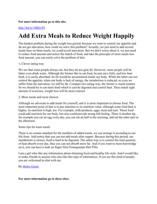 For more information go to this site:
http://bit.ly/10B2e7O

Add Extra Meals to Reduce Weight Happily
The hardest problem during the weight loss period, because we want to control our appetite and
do not get starvation, how could we solve this problem? Actually, we just need to add several
meals base on three meals, we could avoid starvation. But we don't worry about it, we just need
to reduce food amount and notice the match of food, and take the principle of more meals less
food amount, you can easily solve the problem of diet.
1, Clever eating way
We see that some people always eat, but they do not gain fat. However, some people will be
fatter even drink water. Although the former like to eat food, he just eat a little, and low heat
food, it is easily absorbed. So fat would be accumulated inside our body. While the latter can not
control the appetite, when our body is lack of energy, the metabolism is reduced, so even we
suffer from the starvation, we still be fat. Compare two eating way, the former is much smarter.
So we should try to eat more food which is east be digested and control heat. Then match right
amount of exercises, weight loss will be more relaxed.
2, More meals and more choices
Although we advocate to add meals for yourself, and it is more important to choose food. The
most important point of diet is to pay attention to its nutrition value, although some food heat is
higher, its nutrition is high, too. For example, milk products, eggs, meat and nuts. Those food
could add nutrition for our body, but also could provide strong full feeling. There is another tip,
for example you eat an egg every day, you can eat an half in the morning, and eat the other part in
the afternoon.
Some tips for more meals
There is no certain standard for the numbers of added meals, we can arrange it according to our
life form. And notice that you can not add meals after supper. Because during this period, our
metabolism is slower, food is hard to be digested. The safest way is to control the total quantity
of heat absorb every day, thus you can not absorb more fat. And if you want to more knowledge
on it, you can have a look on Super Slim Pomegranate Diet Pills.
I am a girl who like any information about slimming food and healthy life style. And I would like
to make friends to anyone who also like this type of information. If you are this kind of people,
you are welcomed to chat with me.
By Shiley Green


For more information go to these sites:
 