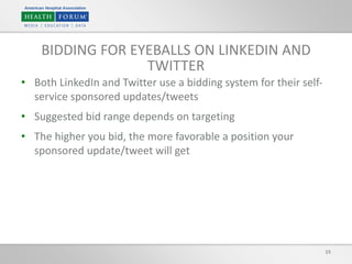 15
BIDDING FOR EYEBALLS ON LINKEDIN AND
TWITTER
• Both LinkedIn and Twitter use a bidding system for their self-
service sponsored updates/tweets
• Suggested bid range depends on targeting
• The higher you bid, the more favorable a position your
sponsored update/tweet will get
 