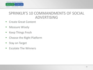 16
SPRINKLR’S 10 COMMANDMENTS OF SOCIAL
ADVERTISING
• Create Great Content
• Measure Wisely
• Keep Things Fresh
• Choose the Right Platform
• Stay on Target
• Escalate The Winners
 