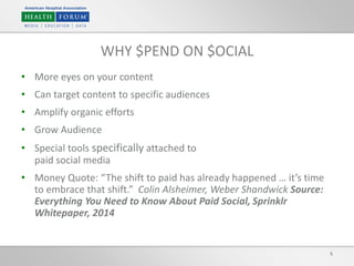 • More eyes on your content
• Can target content to specific audiences
• Amplify organic efforts
• Grow Audience
• Special tools specifically attached to
paid social media
• Money Quote: “The shift to paid has already happened … it’s time
to embrace that shift.” Colin Alsheimer, Weber Shandwick Source:
Everything You Need to Know About Paid Social, Sprinklr
Whitepaper, 2014
5
WHY $PEND ON $OCIAL
 