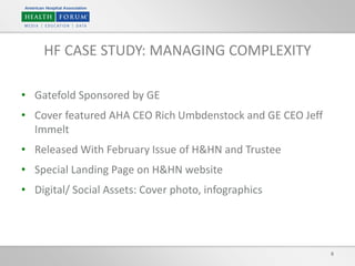 • Gatefold Sponsored by GE
• Cover featured AHA CEO Rich Umbdenstock and GE CEO Jeff
Immelt
• Released With February Issue of H&HN and Trustee
• Special Landing Page on H&HN website
• Digital/ Social Assets: Cover photo, infographics
8
HF CASE STUDY: MANAGING COMPLEXITY
 