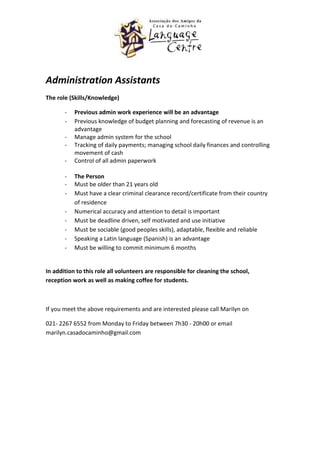Administration Assistants
The role (Skills/Knowledge)

       -   Previous admin work experience will be an advantage
       -   Previous knowledge of budget planning and forecasting of revenue is an
           advantage
       -   Manage admin system for the school
       -   Tracking of daily payments; managing school daily finances and controlling
           movement of cash
       -   Control of all admin paperwork

       -   The Person
       -   Must be older than 21 years old
       -   Must have a clear criminal clearance record/certificate from their country
           of residence
       -   Numerical accuracy and attention to detail is important
       -   Must be deadline driven, self motivated and use initiative
       -   Must be sociable (good peoples skills), adaptable, flexible and reliable
       -   Speaking a Latin language (Spanish) is an advantage
       -   Must be willing to commit minimum 6 months


In addition to this role all volunteers are responsible for cleaning the school,
reception work as well as making coffee for students.



If you meet the above requirements and are interested please call Marilyn on

021- 2267 6552 from Monday to Friday between 7h30 - 20h00 or email
marilyn.casadocaminho@gmail.com
 