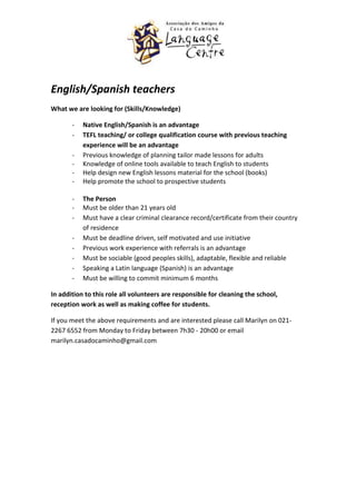 English/Spanish teachers
What we are looking for (Skills/Knowledge)

       -   Native English/Spanish is an advantage
       -   TEFL teaching/ or college qualification course with previous teaching
           experience will be an advantage
       -   Previous knowledge of planning tailor made lessons for adults
       -   Knowledge of online tools available to teach English to students
       -   Help design new English lessons material for the school (books)
       -   Help promote the school to prospective students

       -   The Person
       -   Must be older than 21 years old
       -   Must have a clear criminal clearance record/certificate from their country
           of residence
       -   Must be deadline driven, self motivated and use initiative
       -   Previous work experience with referrals is an advantage
       -   Must be sociable (good peoples skills), adaptable, flexible and reliable
       -   Speaking a Latin language (Spanish) is an advantage
       -   Must be willing to commit minimum 6 months

In addition to this role all volunteers are responsible for cleaning the school,
reception work as well as making coffee for students.

If you meet the above requirements and are interested please call Marilyn on 021-
2267 6552 from Monday to Friday between 7h30 - 20h00 or email
marilyn.casadocaminho@gmail.com
 