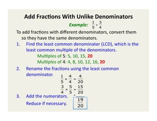 Add	
  Frac(ons	
  With	
  Unlike	
  Denominators	
  
                                                                      1 3
                                                 Example:	
  	
  	
   5 + 4
To	
  add	
  frac)ons	
  with	
  diﬀerent	
  denominators,	
  convert	
  them	
  
      so	
  they	
  have	
  the	
  same	
  denominators.	
  	
  
                                                    €
1.  Find	
  the	
  least	
  common	
  denominator	
  (LCD),	
  which	
  is	
  the	
  
           least	
  common	
  mul)ple	
  of	
  the	
  denominators.	
  
  	
   	
   	
   	
  Mul)ples	
  of	
  5:	
  5,	
  10,	
  15,	
  20	
  	
  
  	
   	
   	
   	
  Mul)ples	
  of	
  4:	
  4,	
  8,	
  10,	
  12,	
  16,	
  20	
  	
  
2.  Rename	
  the	
  frac)ons	
  using	
  the	
  least	
  common	
  
           denominator.	
  	
   1 4 4
                                             ×        =
                                         5 4   20
                                         3 5 15
                                          ×  =
                                         4 5   20
3.        Add	
  the	
  numerators.	
  	
  	
  	
  	
  +	
  _____                                      	
  	
  	
  
                                                                    	
  	
  	
  	
  	
  	
  	
  	
  	
  

                                                             19
      	
  Reduce	
  if	
  necessary.	
                       20
                       €
 