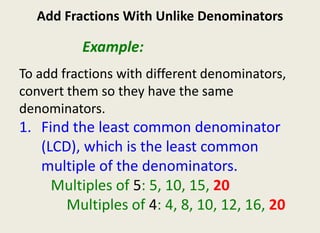 Add Fractions With Unlike Denominators 					Example:  To add fractions with different denominators, convert them so they have the same denominators.  Find the least common denominator (LCD), which is the least common multiple of the denominators. 			Multiples of 5: 5, 10, 15, 20 				Multiples of 4: 4, 8, 10, 12, 16, 20 