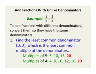 Add	
  Frac(ons	
  With	
  Unlike	
  Denominators	
  
                                           1 3
  	
  	
   	
   	
     	
  Example:	
  	
  	
  5 + 4
To	
  add	
  frac)ons	
  with	
  diﬀerent	
  denominators,	
  
convert	
  them	
  so	
  they	
  have	
  the	
  same	
  
                   €
denominators.	
  	
  
1.  Find	
  the	
  least	
  common	
  denominator	
  
          (LCD),	
  which	
  is	
  the	
  least	
  common	
  
          mul)ple	
  of	
  the	
  denominators.	
  
 	
  	
   	
   	
  Mul)ples	
  of	
  5:	
  5,	
  10,	
  15,	
  20	
  	
  
 	
  	
   	
   	
  Mul)ples	
  of	
  4:	
  4,	
  8,	
  10,	
  12,	
  16,	
  20	
  	
  
 