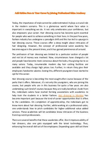 Add Golden Fern to Your Career by Joining Professional Salon Academy

Today, the importance of style cannot be underestimated. It plays a crucial role
in the modern scenario. This is a glamorous world where face value is
important in everything we do. It not only ameliorates your confidence, but
also empowers your career. Hair dressing course has become quint essential
for people who want to achieve something in their lives. In the past few years,
fashion industry has undergone a paradigm shift and this has led to upsurge in
hair dressing course. These courses offer a deep insight about intricacies of
hair designing. However, the concept of professional salon academy has
become vogue in the present times, and it has gained prominence all around.
The profession of hair dressing was limited to a particular section of people
and not lot of money was involved. Now, circumstances have changed a lot
and people have become more conscious about the looks, thus giving rise to so
many salons. Today, innumerable modern day hair cutting facilities are
available and they charge high prices too. Further, in return they give their
employees handsome salaries. Seeing this, different youngsters have started to
opt for this career.
Hair dressing course is becoming the most sought after course because of the
perks that it offers. Moreover, it’s not only the youngsters, who are joining this
course, but people who are in this business for quite a few years are also
undertaking such kind of courses because they are really beneficial. Aside from
the, individuals salons have started forming associations with academics to
help train the students in a better fashion. Hair dressing in Mumbai has
become important part because the kind of career opportunities that it offers
to the candidates. On completion of apprenticeship, the individuals get to
know more about hair dressing. Further, while working at a professional salon,
one understands how to pitch candidates for higher additional value added
services. These academies will let candidates know intricacies of the business
from top-notch professionals.
There are several benefits that these academies offer, like it improves ability of
hair dressers, also one gets equipped with the latest technology. Thus,
enhancing the overall skill set of the employees. Depending upon skill set there

 