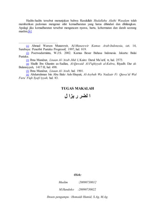 Hadits-hadits tersebut menunjukan bahwa Rasulullah Shalallahu Alaihi Wasalam telah
memberikan pedoman mengenai sifat kemudharatan yang harus dihindari dan dihilangkan.
Apalagi jika kemudharatan tersebut mengancam nyawa, harta, kehormatan dan darah seorang
muslim.[6]
[1] Ahmad Warson Munawwir, Al-Munawwir Kamus Arab-Indonesia, cet. 14,
Surabaya: Penerbit Pustaka Progressif, 1997, hal. 819.
[2] Poerwadarminta, W.J.S. 2002. Kamus Besar Bahasa Indonesia. Jakarta: Balai
Pustaka.
[3] Ibnu Mandzur, Lisaan Al-‘Arab Jilid I, Kairo: Darul Ma’arif, tt, hal. 2573.
[4] Shalih Ibn Ghanim as-Sadlan, Al-Qawaid Al-Fiqhiyyah al-Kubra, Riyadh: Dar al-
Balansiyyah, 1417 H, hal. 498.
[5] Ibnu Mandzur, Lisaan Al-‘Arab, hal. 1901.
[6] Abdurrahman bin Abu Bakr Ash-Shuyuti, Al-Asybah Wa Nadzair Fi Qawa’id Wal
Furu’ Fiqh Syafi’iyyah, hal. 83.
TUGAS MAKALAH
‫ل‬ ‫يزا‬ ‫ر‬ ‫لضر‬ ‫ا‬
Oleh:
Muslim :20090730012
M.Handoko :20090730022
Dosen pengampu : Homaidi Hamid, S.Ag, M.Ag.
 