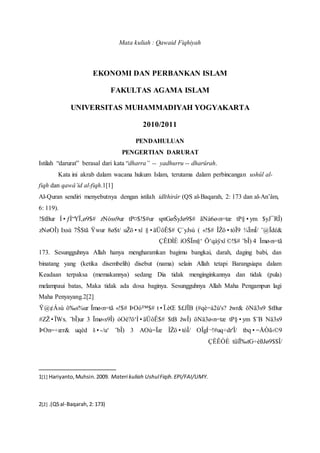 Mata kuliah : Qawaid Fiqhiyah
EKONOMI DAN PERBANKAN ISLAM
FAKULTAS AGAMA ISLAM
UNIVERSITAS MUHAMMADIYAH YOGYAKARTA
2010/2011
PENDAHULUAN
PENGERTIAN DARURAT
Istilah “darurat” berasal dari kata “dharra” -- yadhurru -- dharûrah.
Kata ini akrab dalam wacana hukum Islam, terutama dalam perbincangan ushûl al-
fiqh dan qawâ’id al-fiqh.1[1]
Al-Quran sendiri menyebutnya dengan istilah idlthirâr (QS al-Baqarah, 2: 173 dan al-An’âm,
6: 119).
$yJ¯RÎ)tP§•ymãNà6ø‹n=tæsptGøŠyJø9$#tP¤$!$#urzNóss9urÍ•ƒÌ“YÏ‚ø9$#!$tBur
¨@Ïdé&¾ÏmÎ/ÎŽö•tóÏ9«!$#(Ç`yJsù§•äÜôÊ$#uŽö•xî8ø$t/Ÿwur7Š$tãIxsùzNøOÎ)
Ïmø‹n=tã4¨bÎ)©!$#Ö‘qàÿxîíOŠÏm§‘ÇÊÐÌÈ
173. Sesungguhnya Allah hanya mengharamkan bagimu bangkai, darah, daging babi, dan
binatang yang (ketika disembelih) disebut (nama) selain Allah tetapi Barangsiapa dalam
Keadaan terpaksa (memakannya) sedang Dia tidak menginginkannya dan tidak (pula)
melampaui batas, Maka tidak ada dosa baginya. Sesungguhnya Allah Maha Pengampun lagi
Maha Penyayang.2[2]
$tBuröNä3s9žwr&(#qè=à2ù's?$£JÏBt•Ï.èŒÞOó™$#«!$#Ïmø‹n=tãô‰s%urŸ@¢Ásù
Nä3s9$¨BtP§•ymöNä3ø‹n=tæžwÎ)$tBóOè?ö‘Ì•äÜôÊ$#Ïmø‹s9Î)3¨bÎ)ur#ZŽ•ÏWx.
tbq•=ÅÒã‹©9OÎgÍ¬!#uq÷dr'Î/ÎŽö•tóÎ/AOù=Ïæ3¨bÎ)š•-/u‘uqèdÞOn=÷ær&
tûïÏ‰tG÷èßJø9$$Î/ÇÊÊÒÈ
1[1] Hariyanto,Muhsin.2009. Materi kuliah UshulFiqih.EPI/FAI/UMY.
2[2] .(QSal-Baqarah,2: 173)
 