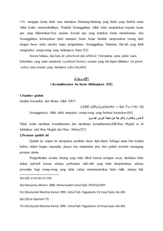 119. mengapa kamu tidak mau memakan (binatang-binatang yang halal) yang disebut nama
Allah ketika menyembelihnya, Padahal Sesungguhnya Allah telah menjelaskan kepada kamu
apa yang diharamkan-Nya atasmu, kecuali apa yang terpaksa kamu memakannya. dan
Sesungguhnya kebanyakan (dari manusia) benar benar hendak menyesatkan (orang lain)
dengan hawa nafsu mereka tanpa pengetahuan. Sesungguhnya Tuhanmu, Dia-lah yang lebih
mengetahui orang-orang yang melampaui batas.3[3]
Secara bahasa, dua kata ini (dharûrah dan idlthirâr ) bermakna sama, yakni suatu
kebutuhan yang amat mendesak (syiddatul luzûm), sesuatu yang tak dapat dihindari (lâ ghinâ
‘anhu), atau sesuatu yang memaksa (alja’ahu)4[4]
‫ل‬ ‫يزا‬ ‫ر‬ ‫لضر‬ ‫ا‬
( Kemudharatan itu harus dihilangkan )5[5]
1.Sumber qaidah
Qaidah bersumber dari firman Allah SWT :
¨bÎ)©!$#Ÿw•=Ïtä†tûïÏ‰Å¡øÿßJø9$#ÇÐÐÈ
Sesungguhnya Allah tidak menyukai orang-orang yang berbuat kerusakan.6[6]
)‫س‬ ‫عبا‬ ‫بن‬ ‫عن‬ ‫ماجة‬ ‫ابن‬ ‫جه‬ ‫(اخر‬ ‫والضرار‬ ‫ضرر‬ ‫ال‬
Tidak boleh membuat kemudharatan dan membalas kemudharatan.(HR.Ibnu Majjah ra di
takhrijkan oleh Ibnu Majjah dari Ibnu ‘Abbas)7[7]
2.Peranan qaidah ini
Qaidah ke empat ini merupakan pembina dasar fiqh-islami. Sebagai mana kita ketahui
bahwa dalam bagian muamalat, jinayat dan munakahat jiwa dari qaidah tersebut memegang
peranan utama.
Pengembalian sesuatu barang yang telah dibeli karena terdapat cacat, diadakan khiar
dalam jual-beli karena adanya perbedaan sifat-sifat yang telah disepakatinya, adanya
perwalian bagi orang-orang yang tidak cakap mentransaksikan harta milik, adanya hak
3[3] (QS.al-An’âm,6: 119)
4[4] Hariyanto,Muhsin.2009. Materi kuliah UshulFiqih.EPI/FAI/UMY.
5[5] Dikutipdari Muchtar Kamal.1995. Ushul Fiqh.Yogyakarta:CV Imaji Cipta.Hal.203.
6[6] (QS:al-Qashash:77)
7[7] Dikutipdari Muchtar Kamal.1995. UshulFiqh. Yogyakarta: CV Imaji Cipta.Hal.203.
 