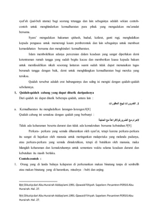 syuf’ah (jual-beli utama) bagi seorang tetangga dan lain sebagainya adalah sekian contoh-
contoh untuk menghindarkan kemudharatan para pihak yang mengadakan mu’amalat
bersama.
Syara’ mengadakan hukuman qishash, hudud, kafarat, ganti rugi, menghalalkan
kepada penguasa untuk memerangi kaum pemberontak dan lain sebagainya untuk membuat
kemaslahatan bersama dan menghindari kemudharatan.
Islam membolehkan adanya perceraian dalam keadaan yang sangat diperlukan demi
ketentraman rumah tangga yang sudah begitu kacau dan memberikan kuasa kepada hukum
untuk memfasakhkan nikah sesorang lantaran suami sudah tidak dapat menunaikan tugas
berumah tangga dengan baik, demi untuk menghilangkan kemudharatan bagi mereka yang
tersiksa.
Qaidah tersebut adalah erat hubungannya dan saling isi mengisi dengan qaidah-qaidah
sebelumnya.
1. Qaidah-qaidah cabang yang dapat ditarik daripadanya
Dari qaidah ini dapat ditarik beberapa qaidah, antara lain :
‫المظورات‬ ‫تبيح‬ ‫الضرورات‬ .1
a. Kemudharatan itu menghalalkan larangan-larangan.8[8]
Qaidah cabang ini semakna dengan qaidah yang berbunyi :
‫مع‬ ‫الحرام‬‫الحاجة‬ ‫مع‬ ‫الضرورةوالكراهة‬
Tidak ada keharaman beserta darurat dan tidak ada kemakruhan bersama kebutuhan.9[9]
Perkara- perkara yang semula diharamkan oleh syari’at, tetapi karena perkara-perkara
itu sangat di hajatkan oleh manusia untuk meringankan malapetaka yang melanda padanya,
atau perkara-perkara yang semula dimakruhkan, tetapi di butuhkan oleh manusia, maka
hilanglah keharaman dan kemakruhannya untuk sementara waktu selama keadaan darurat dan
kebutuhan itu masih berlaku.
Contoh-contoh :
1. Orang yang di landa bahaya kelaparan di perkenankan makan binatang tanpa di sembelih
atau makan binatang yang di haramkan, misalnya : babi dan anjing.
8[8] Dikutipdari AbuHurairah Addaylami.1991. Qawaid Fihiyah. Sapeken:PesantrenPERSISAbu
Hurairah.Hal. 27.
9[9] Dikutipdari AbuHurairah Addaylami.1991.QawaidFihiyah.Sapeken:PesantrenPERSISAbu
Hurairah.Hal. 27.
 